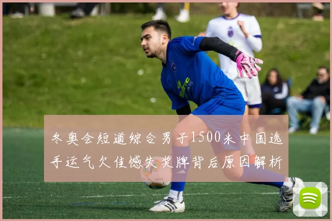 冬奥会短道综合男子1500米中国选手运气欠佳憾失奖牌背后原因解析