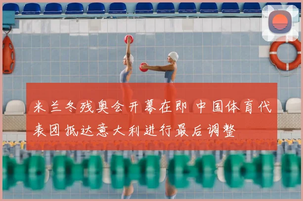 米兰冬残奥会开幕在即 中国体育代表团抵达意大利进行最后调整