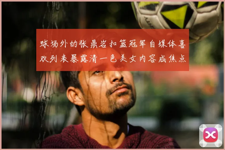 球场外的张鼎岩扣篮冠军自媒体喜欢列表暴露清一色美女内容成焦点