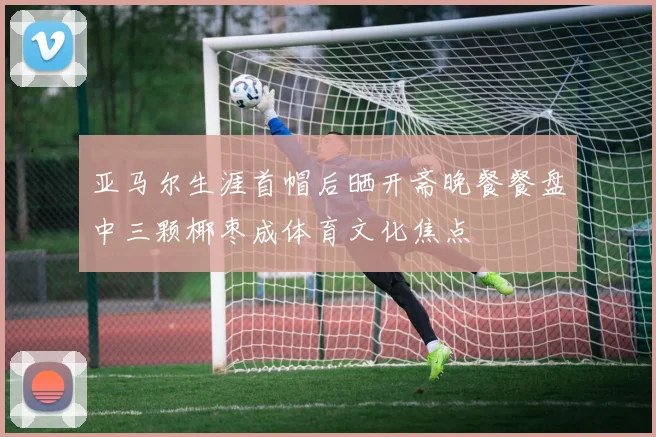 亚马尔生涯首帽后晒开斋晚餐餐盘中三颗椰枣成体育文化焦点