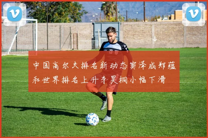 中国高尔夫排名新动态窦泽成郑蕴和世界排名上升李昊桐小幅下滑