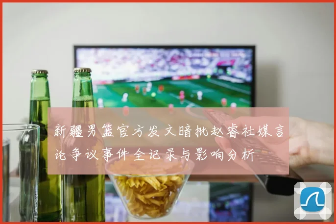 新疆男篮官方发文暗批赵睿社媒言论争议事件全记录与影响分析