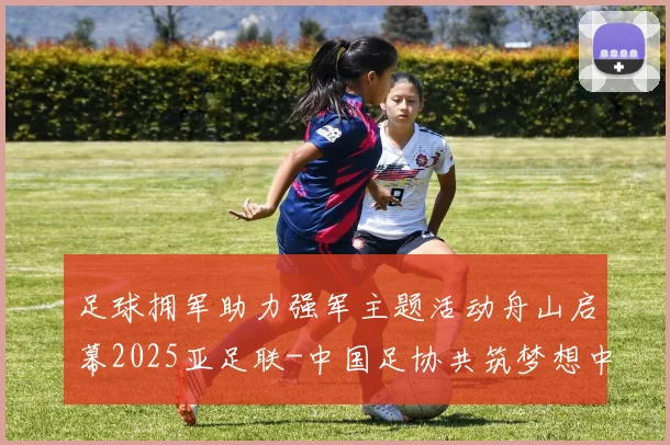 足球拥军助力强军主题活动舟山启幕2025亚足联-中国足协共筑梦想中国