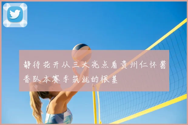 静待花开从三大亮点看贵州仁怀酱香队本赛季筑就的根基