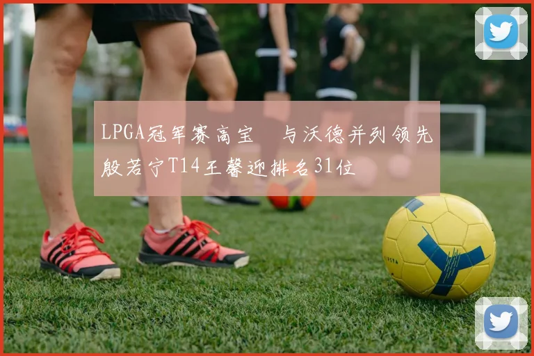 LPGA冠军赛高宝璟与沃德并列领先殷若宁T14王馨迎排名31位