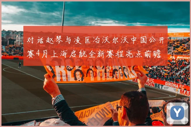 对话赵琴与凌匡冶沃尔沃中国公开赛4月上海启航全新赛程亮点前瞻