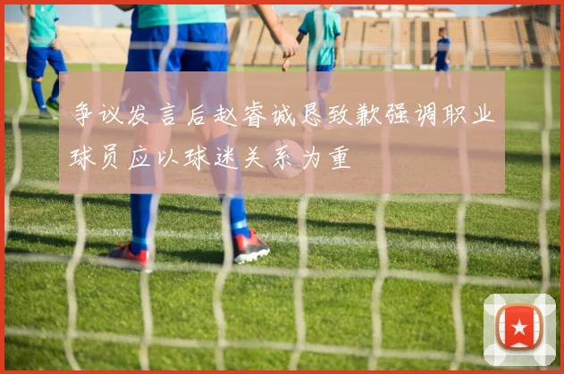 争议发言后赵睿诚恳致歉强调职业球员应以球迷关系为重