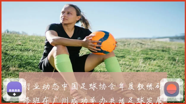行业动态中国足球协会年度教练研修班在广州成功举办共话足球发展未来