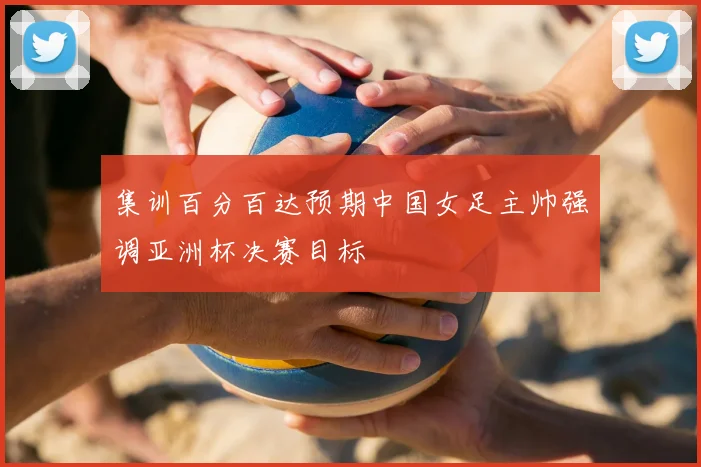集训百分百达预期中国女足主帅强调亚洲杯决赛目标