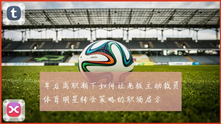 年后离职潮下如何让老板主动裁员体育明星转会策略的职场启示